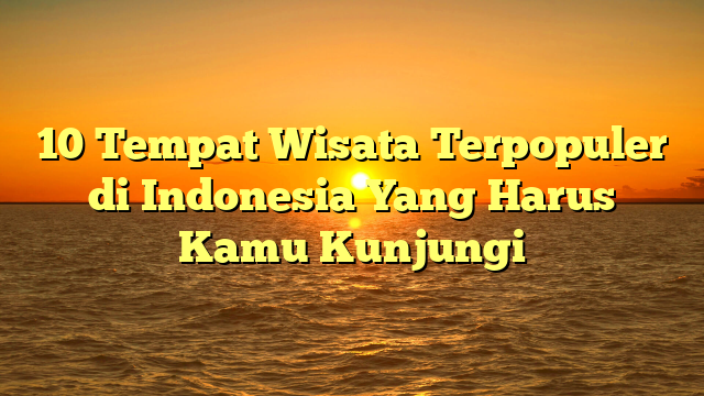 10 Tempat Wisata Terpopuler di Indonesia Yang Harus Kamu Kunjungi