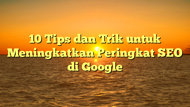 10 Tips dan Trik untuk Meningkatkan Peringkat SEO di Google