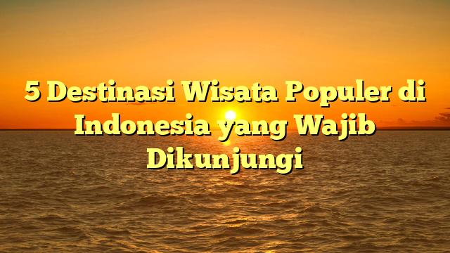5 Destinasi Wisata Populer di Indonesia yang Wajib Dikunjungi