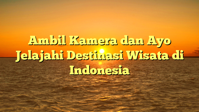 Ambil Kamera dan Ayo Jelajahi Destinasi Wisata di Indonesia