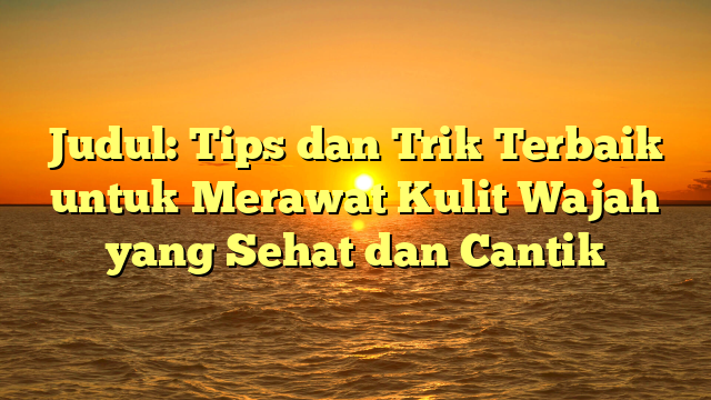 Judul: Tips dan Trik Terbaik untuk Merawat Kulit Wajah yang Sehat dan Cantik