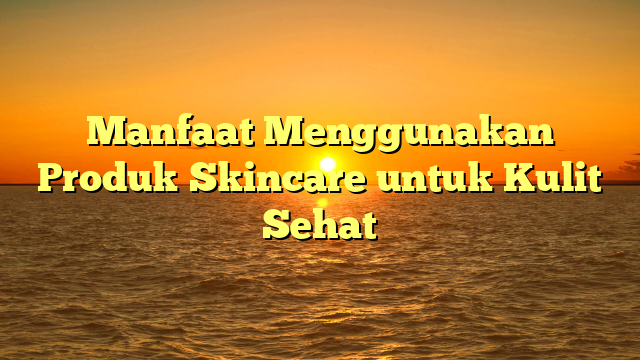 Manfaat Menggunakan Produk Skincare untuk Kulit Sehat