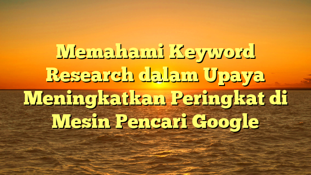 Memahami Keyword Research dalam Upaya Meningkatkan Peringkat di Mesin Pencari Google