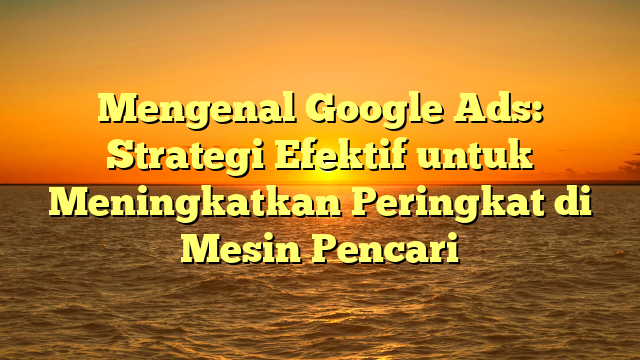 Mengenal Google Ads: Strategi Efektif untuk Meningkatkan Peringkat di Mesin Pencari