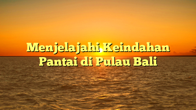 Menjelajahi Keindahan Pantai di Pulau Bali