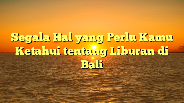 Segala Hal yang Perlu Kamu Ketahui tentang Liburan di Bali