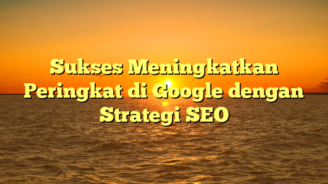 Sukses Meningkatkan Peringkat di Google dengan Strategi SEO